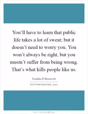 You’ll have to learn that public life takes a lot of sweat; but it doesn’t need to worry you. You won’t always be right, but you mustn’t suffer from being wrong. That’s what kills people like us Picture Quote #1