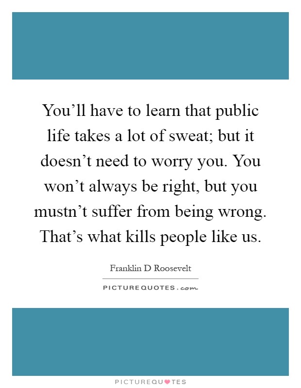 You'll have to learn that public life takes a lot of sweat; but it doesn't need to worry you. You won't always be right, but you mustn't suffer from being wrong. That's what kills people like us Picture Quote #1