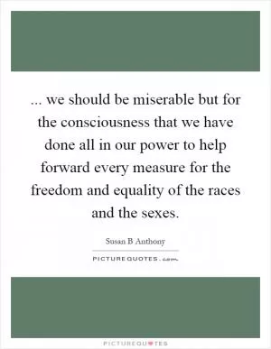 ... we should be miserable but for the consciousness that we have done all in our power to help forward every measure for the freedom and equality of the races and the sexes Picture Quote #1