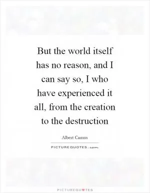 But the world itself has no reason, and I can say so, I who have experienced it all, from the creation to the destruction Picture Quote #1