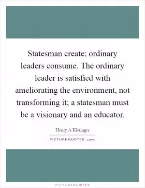 Statesman create; ordinary leaders consume. The ordinary leader is satisfied with ameliorating the environment, not transforming it; a statesman must be a visionary and an educator Picture Quote #1