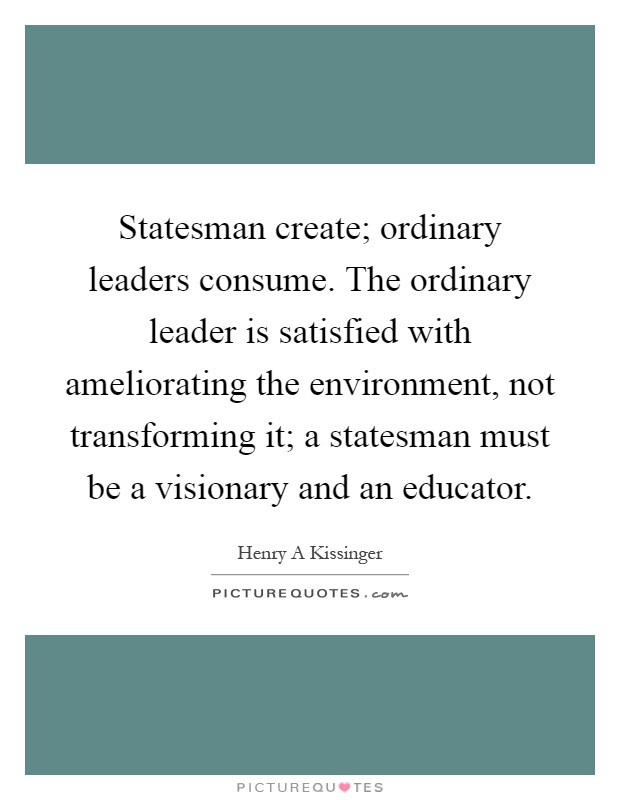 Statesman create; ordinary leaders consume. The ordinary leader is satisfied with ameliorating the environment, not transforming it; a statesman must be a visionary and an educator Picture Quote #1