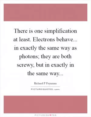 There is one simplification at least. Electrons behave... in exactly the same way as photons; they are both screwy, but in exactly in the same way Picture Quote #1