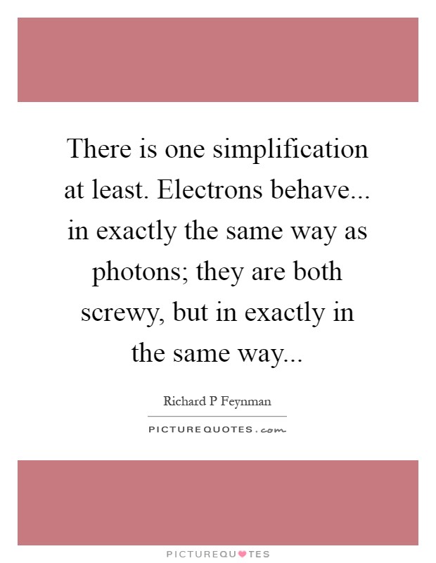 There is one simplification at least. Electrons behave... in exactly the same way as photons; they are both screwy, but in exactly in the same way Picture Quote #1
