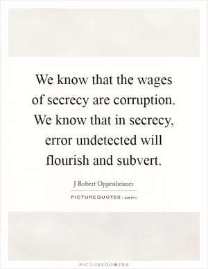 We know that the wages of secrecy are corruption. We know that in secrecy, error undetected will flourish and subvert Picture Quote #1