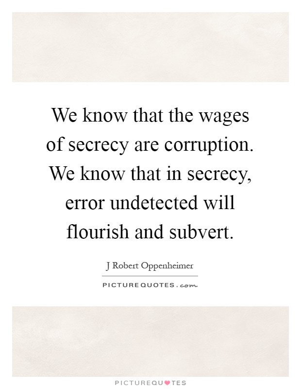 We know that the wages of secrecy are corruption. We know that in secrecy, error undetected will flourish and subvert Picture Quote #1