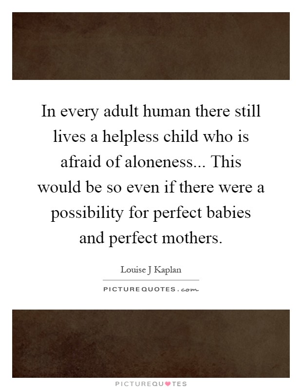 In every adult human there still lives a helpless child who is afraid of aloneness... This would be so even if there were a possibility for perfect babies and perfect mothers Picture Quote #1