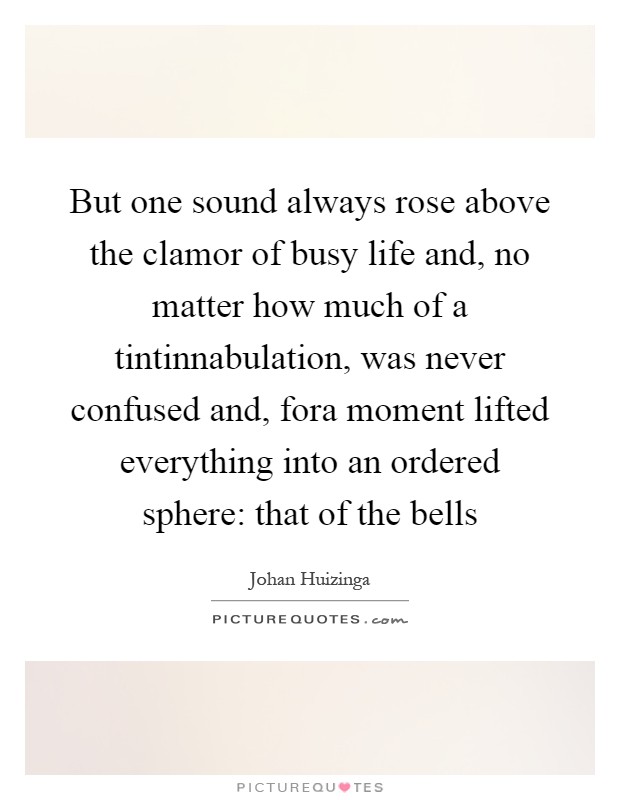 But one sound always rose above the clamor of busy life and, no matter how much of a tintinnabulation, was never confused and, fora moment lifted everything into an ordered sphere: that of the bells Picture Quote #1