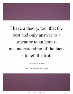 I have a theory, too, that the best and only answer to a smear or to an honest misunderstanding of the facts is to tell the truth Picture Quote #1