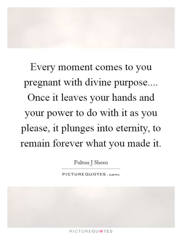 Every moment comes to you pregnant with divine purpose.... Once it leaves your hands and your power to do with it as you please, it plunges into eternity, to remain forever what you made it Picture Quote #1