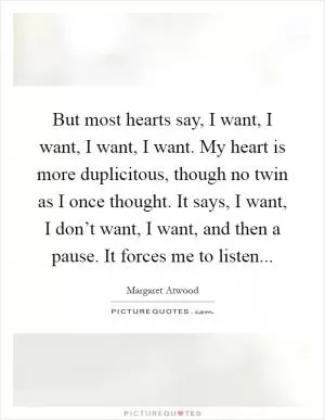 But most hearts say, I want, I want, I want, I want. My heart is more duplicitous, though no twin as I once thought. It says, I want, I don’t want, I want, and then a pause. It forces me to listen Picture Quote #1