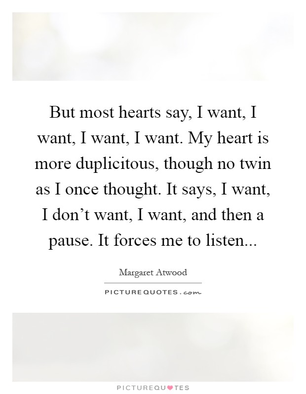But most hearts say, I want, I want, I want, I want. My heart is more duplicitous, though no twin as I once thought. It says, I want, I don't want, I want, and then a pause. It forces me to listen Picture Quote #1