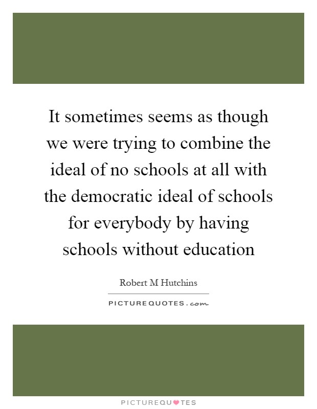 It sometimes seems as though we were trying to combine the ideal of no schools at all with the democratic ideal of schools for everybody by having schools without education Picture Quote #1