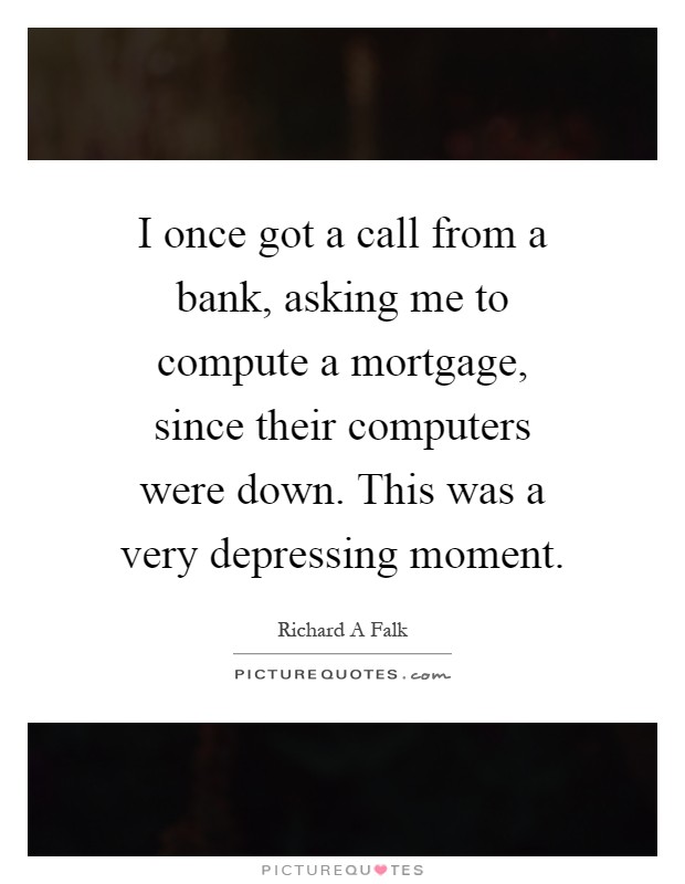 I once got a call from a bank, asking me to compute a mortgage, since their computers were down. This was a very depressing moment Picture Quote #1