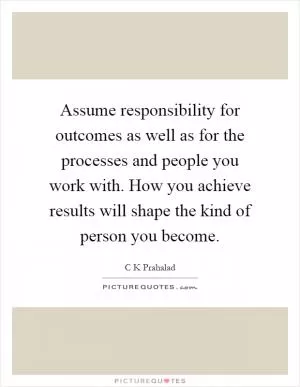 Assume responsibility for outcomes as well as for the processes and people you work with. How you achieve results will shape the kind of person you become Picture Quote #1