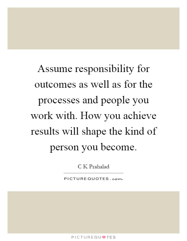 Assume responsibility for outcomes as well as for the processes and people you work with. How you achieve results will shape the kind of person you become Picture Quote #1
