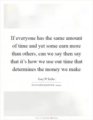 If everyone has the same amount of time and yet some earn more than others, can we say then say that it’s how we use our time that determines the money we make Picture Quote #1