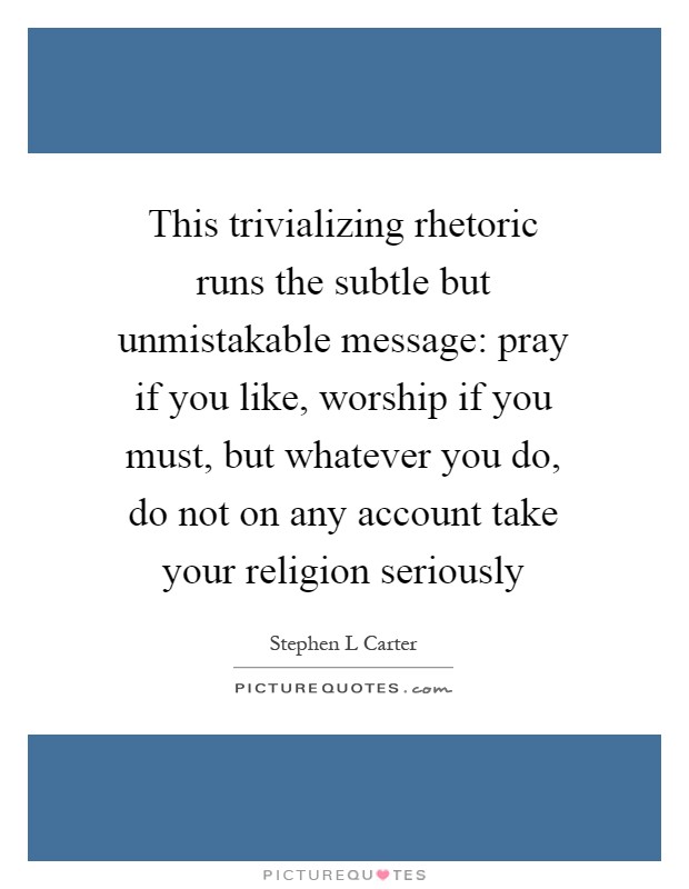 This trivializing rhetoric runs the subtle but unmistakable message: pray if you like, worship if you must, but whatever you do, do not on any account take your religion seriously Picture Quote #1
