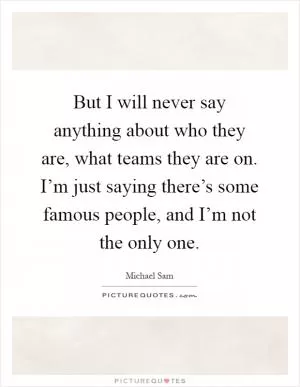 But I will never say anything about who they are, what teams they are on. I’m just saying there’s some famous people, and I’m not the only one Picture Quote #1