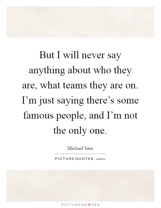 But I will never say anything about who they are, what teams they are on. I'm just saying there's some famous people, and I'm not the only one Picture Quote #1