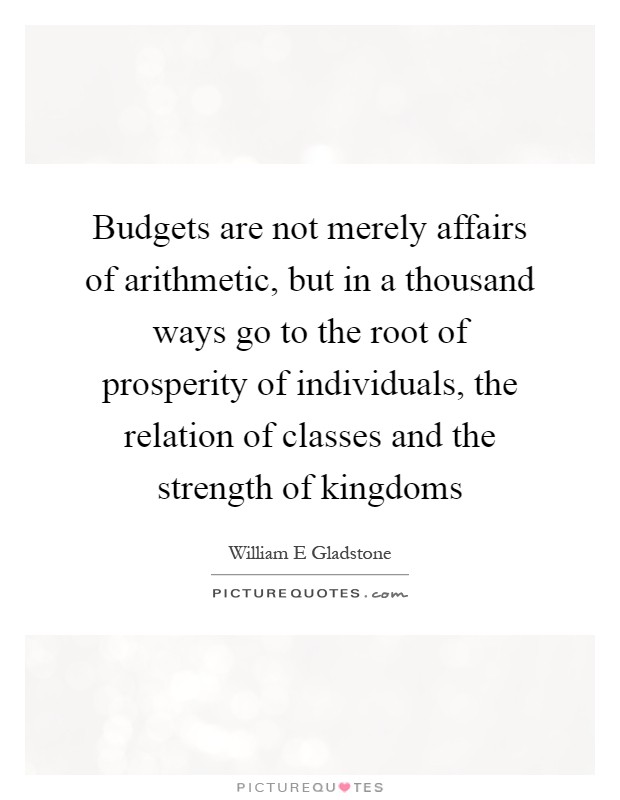 Budgets are not merely affairs of arithmetic, but in a thousand ways go to the root of prosperity of individuals, the relation of classes and the strength of kingdoms Picture Quote #1