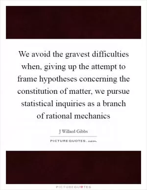 We avoid the gravest difficulties when, giving up the attempt to frame hypotheses concerning the constitution of matter, we pursue statistical inquiries as a branch of rational mechanics Picture Quote #1