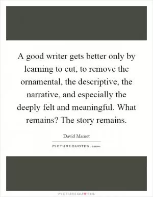 A good writer gets better only by learning to cut, to remove the ornamental, the descriptive, the narrative, and especially the deeply felt and meaningful. What remains? The story remains Picture Quote #1