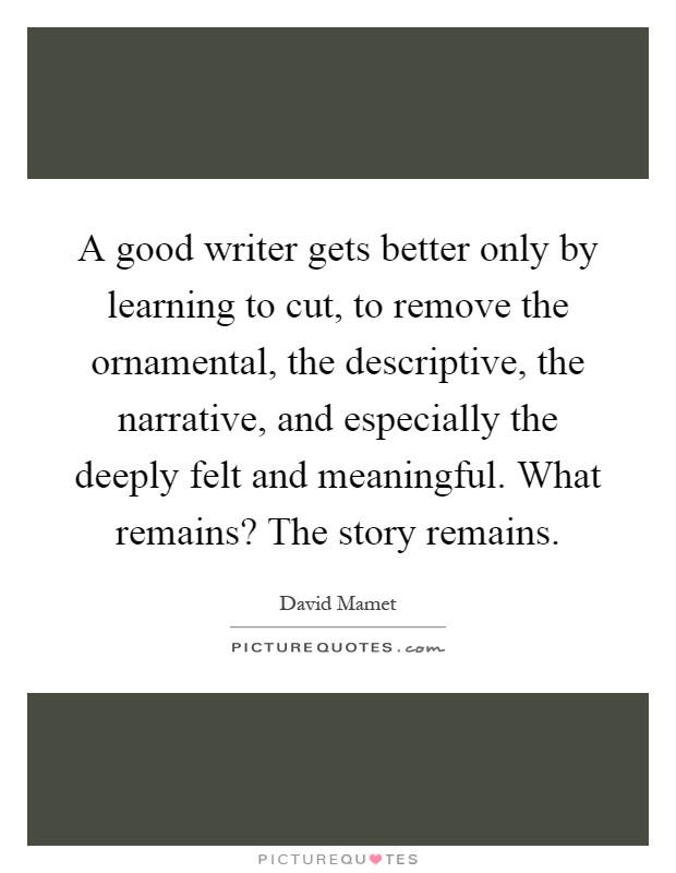 A good writer gets better only by learning to cut, to remove the ornamental, the descriptive, the narrative, and especially the deeply felt and meaningful. What remains? The story remains Picture Quote #1