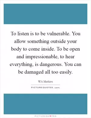 To listen is to be vulnerable. You allow something outside your body to come inside. To be open and impressionable, to hear everything, is dangerous. You can be damaged all too easily Picture Quote #1