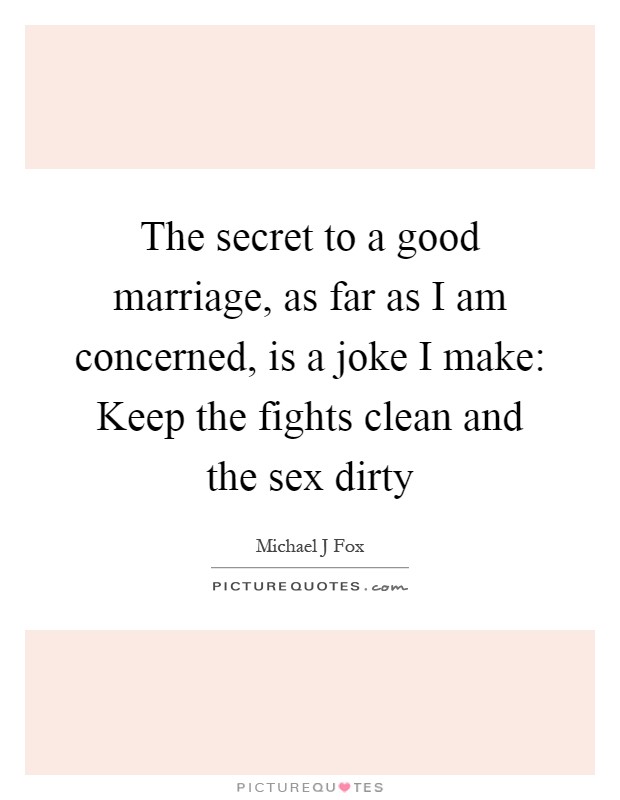 The secret to a good marriage, as far as I am concerned, is a joke I make: Keep the fights clean and the sex dirty Picture Quote #1