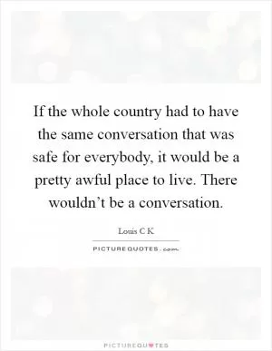 If the whole country had to have the same conversation that was safe for everybody, it would be a pretty awful place to live. There wouldn’t be a conversation Picture Quote #1