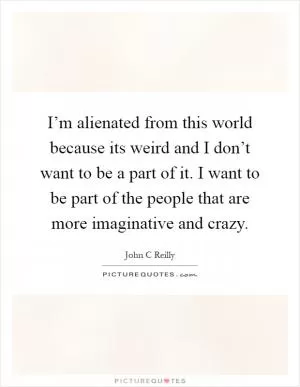 I’m alienated from this world because its weird and I don’t want to be a part of it. I want to be part of the people that are more imaginative and crazy Picture Quote #1