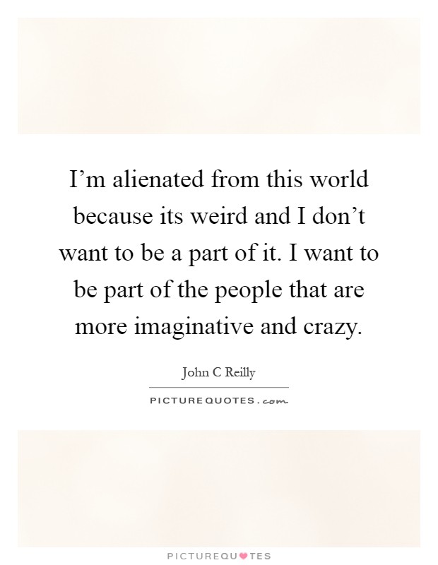 I'm alienated from this world because its weird and I don't want to be a part of it. I want to be part of the people that are more imaginative and crazy Picture Quote #1