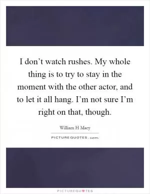 I don’t watch rushes. My whole thing is to try to stay in the moment with the other actor, and to let it all hang. I’m not sure I’m right on that, though Picture Quote #1