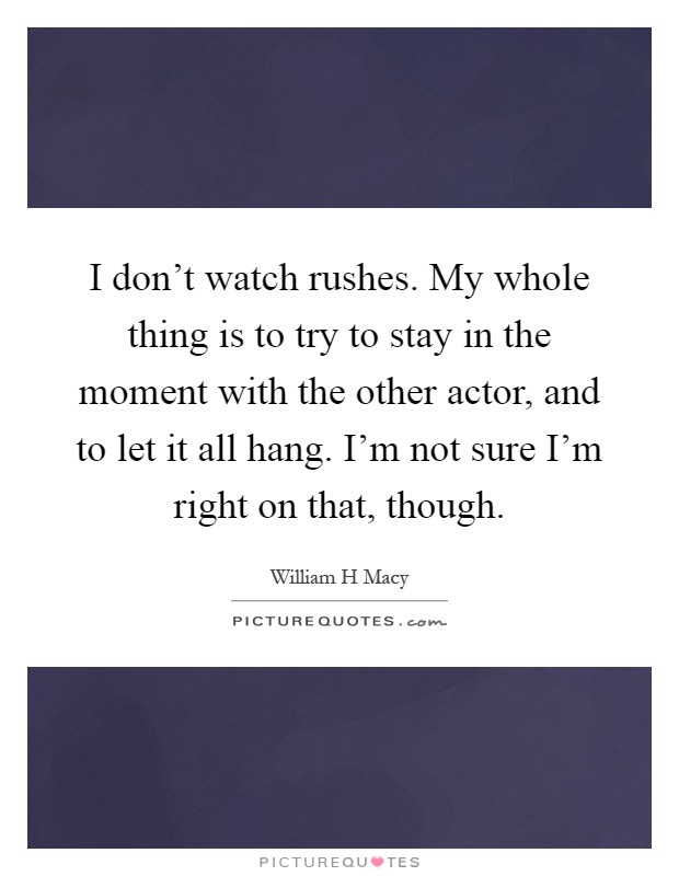 I don't watch rushes. My whole thing is to try to stay in the moment with the other actor, and to let it all hang. I'm not sure I'm right on that, though Picture Quote #1