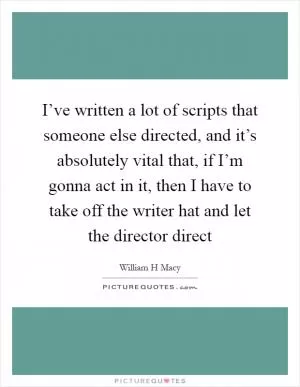 I’ve written a lot of scripts that someone else directed, and it’s absolutely vital that, if I’m gonna act in it, then I have to take off the writer hat and let the director direct Picture Quote #1