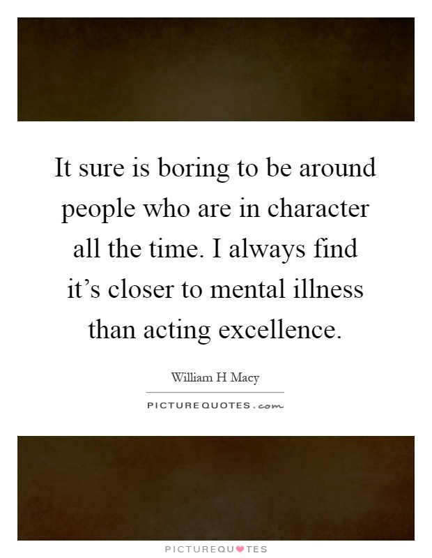 It sure is boring to be around people who are in character all the time. I always find it's closer to mental illness than acting excellence Picture Quote #1