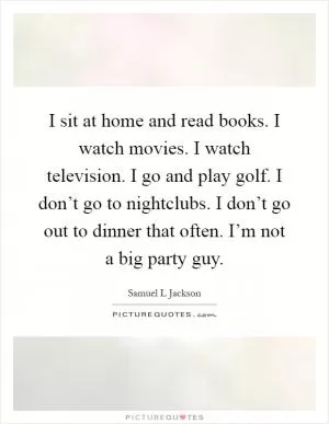 I sit at home and read books. I watch movies. I watch television. I go and play golf. I don’t go to nightclubs. I don’t go out to dinner that often. I’m not a big party guy Picture Quote #1