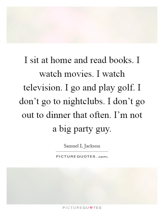 I sit at home and read books. I watch movies. I watch television. I go and play golf. I don't go to nightclubs. I don't go out to dinner that often. I'm not a big party guy Picture Quote #1