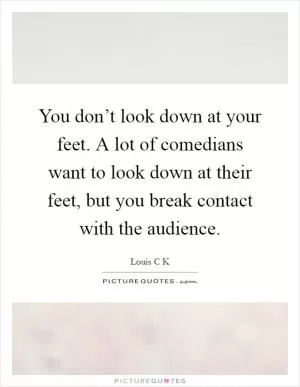 You don’t look down at your feet. A lot of comedians want to look down at their feet, but you break contact with the audience Picture Quote #1