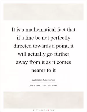 It is a mathematical fact that if a line be not perfectly directed towards a point, it will actually go further away from it as it comes nearer to it Picture Quote #1