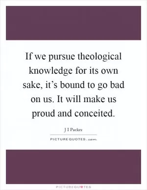 If we pursue theological knowledge for its own sake, it’s bound to go bad on us. It will make us proud and conceited Picture Quote #1