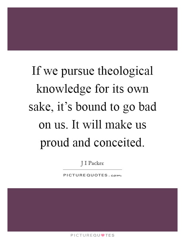 If we pursue theological knowledge for its own sake, it's bound to go bad on us. It will make us proud and conceited Picture Quote #1