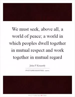 We must seek, above all, a world of peace; a world in which peoples dwell together in mutual respect and work together in mutual regard Picture Quote #1