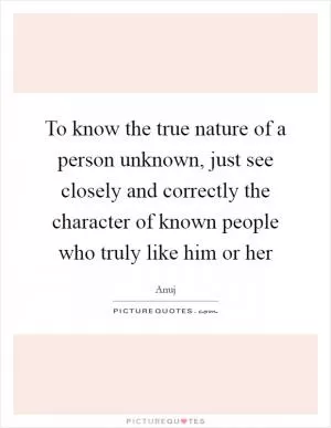 To know the true nature of a person unknown, just see closely and correctly the character of known people who truly like him or her Picture Quote #1