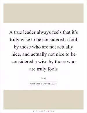 A true leader always feels that it’s truly wise to be considered a fool by those who are not actually nice, and actually not nice to be considered a wise by those who are truly fools Picture Quote #1