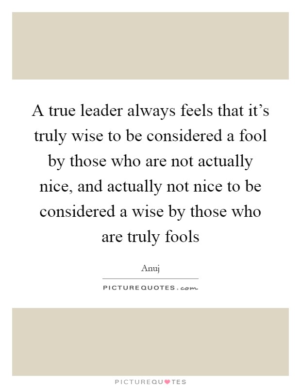 A true leader always feels that it's truly wise to be considered a fool by those who are not actually nice, and actually not nice to be considered a wise by those who are truly fools Picture Quote #1