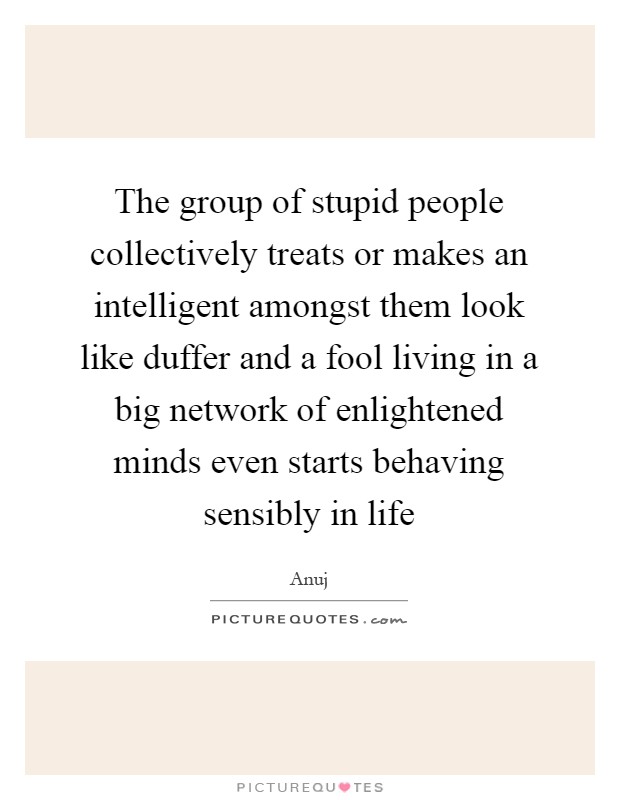 The group of stupid people collectively treats or makes an intelligent amongst them look like duffer and a fool living in a big network of enlightened minds even starts behaving sensibly in life Picture Quote #1
