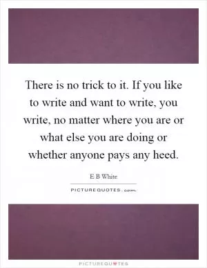 There is no trick to it. If you like to write and want to write, you write, no matter where you are or what else you are doing or whether anyone pays any heed Picture Quote #1