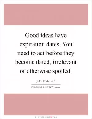 Good ideas have expiration dates. You need to act before they become dated, irrelevant or otherwise spoiled Picture Quote #1